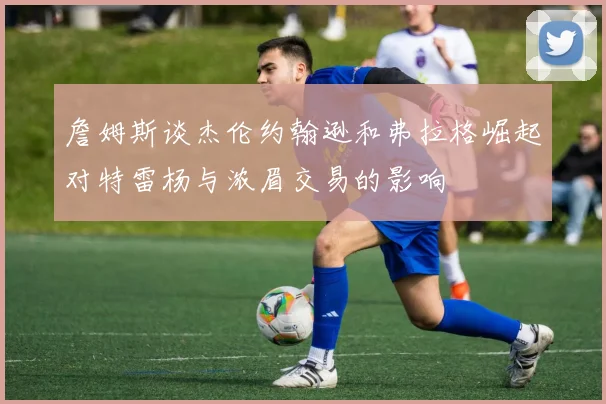 詹姆斯谈杰伦约翰逊和弗拉格崛起对特雷杨与浓眉交易的影响