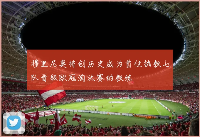 穆里尼奥将创历史成为首位执教七队晋级欧冠淘汰赛的教练