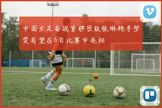 中国女足备战紧锣密鼓张琳艳李梦雯有望在6日比赛中亮相