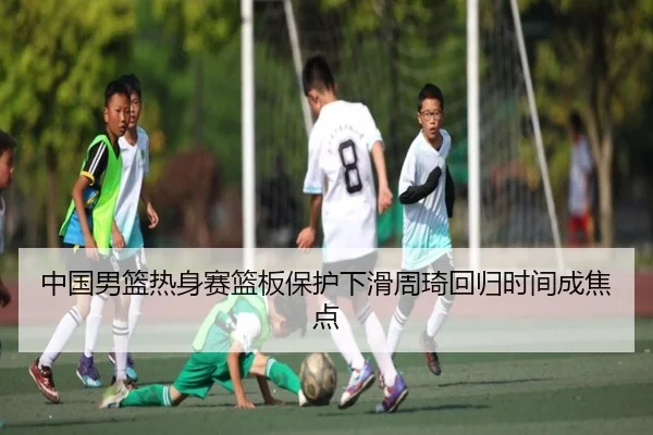 中国男篮热身赛篮板保护下滑周琦回归时间成焦点